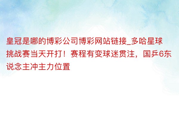 皇冠是哪的博彩公司博彩网站链接_多哈星球挑战赛当天开打！赛程有变球迷贯注，国乒6东说念主冲主力位置