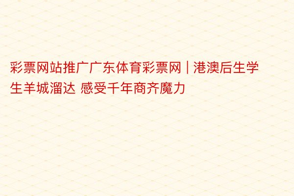 彩票网站推广广东体育彩票网 | 港澳后生学生羊城溜达 感受千年商齐魔力