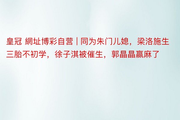 皇冠 網址博彩自营 | 同为朱门儿媳，梁洛施生三胎不初学，徐子淇被催生，郭晶晶赢麻了