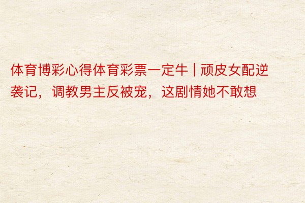 体育博彩心得体育彩票一定牛 | 顽皮女配逆袭记，调教男主反被宠，这剧情她不敢想