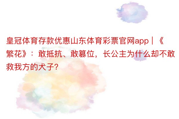 皇冠体育存款优惠山东体育彩票官网app | 《繁花》：敢抵抗、敢篡位，长公主为什么却不敢救我方的犬子？