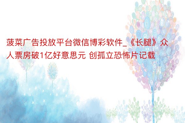 菠菜广告投放平台微信博彩软件_《长腿》众人票房破1亿好意思元 创孤立恐怖片记载