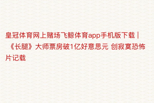 皇冠体育网上赌场飞鲸体育app手机版下载 | 《长腿》大师票房破1亿好意思元 创寂寞恐怖片记载