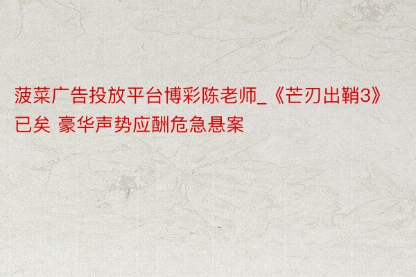 菠菜广告投放平台博彩陈老师_《芒刃出鞘3》已矣 豪华声势应酬危急悬案