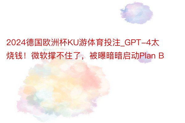 2024德国欧洲杯KU游体育投注_GPT-4太烧钱！微软撑不住了，被曝暗暗启动Plan B
