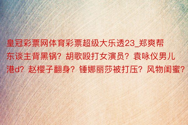 皇冠彩票网体育彩票超级大乐透23_郑爽帮东谈主背黑锅？胡歌殴打女演员？袁咏仪男儿港d？赵樱子翻身？锤娜丽莎被打压？风物闺蜜？
