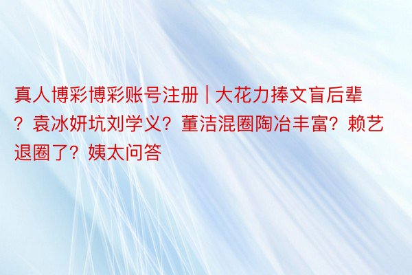 真人博彩博彩账号注册 | 大花力捧文盲后辈？袁冰妍坑刘学义？董洁混圈陶冶丰富？赖艺退圈了？姨太问答