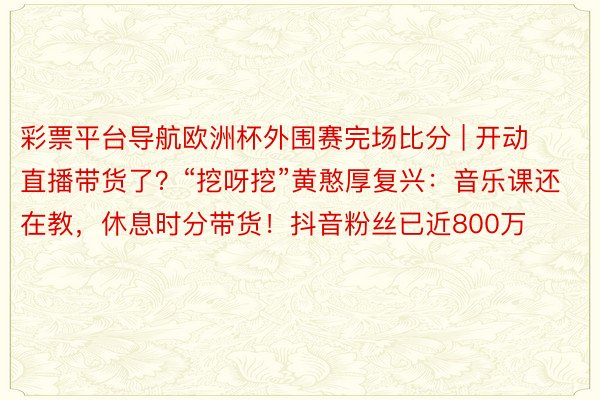 彩票平台导航欧洲杯外围赛完场比分 | 开动直播带货了？“挖呀挖”黄憨厚复兴：音乐课还在教，休息时分带货！抖音粉丝已近800万